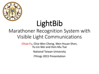 LightBib
Marathoner Recognition System with
Visible Light Communications
Chiao Fu, Chia-Wen Cheng, Wen-Hsuan Shen,
Yu-Lin Wei and Hsin-Mu Tsai
National Taiwan University
IThings 2015 Presentation
 