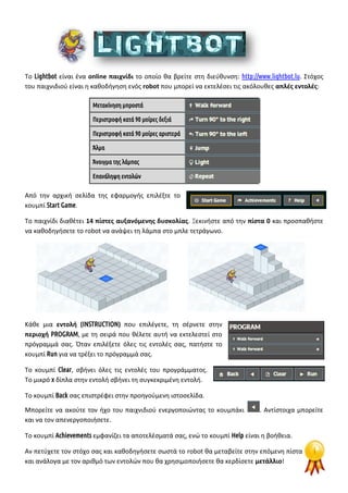 Το Lightbot είναι ένα online παιχνίδι το οποίο θα βρείτε στη διεύθυνση: http://www.lightbot.lu. Στόχος
του παιχνιδιού είναι η καθοδήγηση ενός robot που μπορεί να εκτελέσει τις ακόλουθες απλές εντολές:
Μετακίνηση μπροστά
Περιστροφή κατά 90 μοίρες δεξιά
Περιστροφή κατά 90 μοίρες αριστερά
Άλμα
Άνοιγμα της λάμπας
Επανάληψη εντολών
Από την αρχική σελίδα της εφαρμογής επιλέξτε το
κουμπί Start Game.
Το παιχνίδι διαθέτει 14 πίστες αυξανόμενης δυσκολίας. Ξεκινήστε από την πίστα 0 και προσπαθήστε
να καθοδηγήσετε το robot να ανάψει τη λάμπα στο μπλε τετράγωνο.
Κάθε μια εντολή (INSTRUCTION) που επιλέγετε, τη σέρνετε στην
περιοχή PROGRAM, με τη σειρά που θέλετε αυτή να εκτελεστεί στο
πρόγραμμά σας. Όταν επιλέξετε όλες τις εντολές σας, πατήστε το
κουμπί Run για να τρέξει το πρόγραμμά σας.
Το κουμπί Clear, σβήνει όλες τις εντολές του προγράμματος.
Το μικρό x δίπλα στην εντολή σβήνει τη συγκεκριμένη εντολή.
Το κουμπί Back σας επιστρέφει στην προηγούμενη ιστοσελίδα.
Μπορείτε να ακούτε τον ήχο του παιχνιδιού ενεργοποιώντας το κουμπάκι . Αντίστοιχα μπορείτε
και να τον απενεργοποιήσετε.
Το κουμπί Achievements εμφανίζει τα αποτελέσματά σας, ενώ το κουμπί Help είναι η βοήθεια.
Αν πετύχετε τον στόχο σας και καθοδηγήσετε σωστά το robot θα μεταβείτε στην επόμενη πίστα
και ανάλογα με τον αριθμό των εντολών που θα χρησιμοποιήσετε θα κερδίσετε μετάλλιο!
 