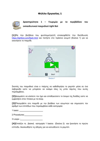 Φύλλο Εργασίας 1
Δραστηριότητα 1 – Γνωριμία με το περιβάλλον του
εκπαιδευτικού παιχνιδιού Light Bot
[1]Με την βοήθεια του φυλλομετρητή επισκεφθείτε την διεύθυνση
https://lightbot.com/flash.html και πατήστε στο πράσινο κουμπί (Εικόνα 1) για να
εκκινήσετε το παιχνίδι.
Σκοπός του παιχνιδιού είναι ο παίχτης να καθοδηγήσει το ρομπότ μέσα σε ένα
λαβύρινθο ώστε να μπορέσει να ανάψει όλες τις μπλε λάμπες που αυτός
περιλαμβάνει.
[2]Δοκιμάστε να κλείσετε τον ήχο και αποθηκεύσετε το όνομα της δυάδας ώστε να
εμφανίζετε στον πίνακα με τα σκορ.
[3]Πλοηγηθείτε στο παιχνίδι με την βοήθεια των κουμπιών και σημειώστε τον
αριθμό των επιπέδων που περιλαμβάνει κάθε κατηγορία:
1 basic: _____________________
2 Procedures:________________
3 Loops :____________________
[4]Επιλέξτε τη βασική κατηγορία 1 basics (Εικόνα 2) και ξεκινήστε το πρώτο
επίπεδο. Ακολουθήστε τις οδηγίες για να κατευθύνετε το ρομπότ.
Εικόνα 1
 