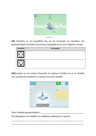 [5] Συζητήστε με τον συμμαθητή σας για την λειτουργία των εικονιδίων που
χρησιμοποιήσατε και δώστε μια σύντομη περιγραφή αυτών στον παρακάτω πίνακα.
Εικονίδιο Λειτουργία
[6]Συνεχίστε με την επόμενη δοκιμασία του βασικού επιπέδου και με τα πλακίδια
που σας δίνονται κατευθύνετε το ρομπότ στο μπλε πλακίδιο.
Πόσα πλακίδια χρησιμοποιήσατε ;________________________________________
Πώς διαγράφετε ένα πλακίδιο που καθοδηγεί λανθασμένα το ρομπότ;
___________________________________________________________________
___________________________________________________________________
Εικόνα 2
 