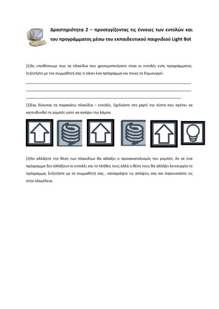 Δραστηριότητα 2 – προσεγγίζοντας τις έννοιες των εντολών και
του προγράμματος μέσω του εκπαιδευτικού παιχνιδιού Light Bot
[1]Ας υποθέσουμε πως τα πλακίδια που χρησιμοποιήσατε είναι οι εντολές ενός προγράμματος.
Συζητήστε με τον συμμαθητή σας τι κάνει ένα πρόγραμμα και ποιος το δημιουργεί.
__________________________________________________________________________________
__________________________________________________________________________________
_____________________________________________________________________________
[2]Σας δίνονται τα παρακάτω πλακίδια – εντολές. Σχεδιάστε στο χαρτί την πίστα που πρέπει να
κατευθυνθεί το ρομπότ ώστε να ανάψει την λάμπα
[3]Αν αλλάξετε την θέση των πλακιδίων θα αλλάξει ο προσανατολισμός του ρομπότ; Αν σε ένα
πρόγραμμα δεν αλλάξουν οι εντολές και το πλήθος τους αλλά η θέση τους θα αλλάξει λειτουργία το
πρόγραμμα; Συζητήστε με το συμμαθητή σας , καταγράψτε τις απόψεις σας και παρουσιάστε τις
στην ολομέλεια.
 