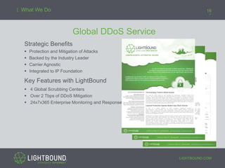 LIGHTBOUND.COM
16What We Do
Global DDoS Service
Strategic Benefits
 Protection and Mitigation of Attacks
 Backed by the Industry Leader
 Carrier Agnostic
 Integrated to IP Foundation
Key Features with LightBound
 4 Global Scrubbing Centers
 Over 2 Tbps of DDoS Mitigation
 24x7x365 Enterprise Monitoring and Response
 