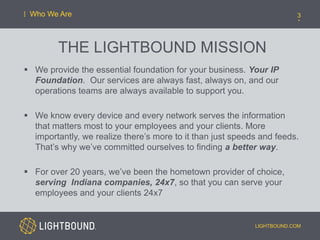 THE LIGHTBOUND MISSION
 We provide the essential foundation for your business. Your IP
Foundation. Our services are always fast, always on, and our
operations teams are always available to support you.
 We know every device and every network serves the information
that matters most to your employees and your clients. More
importantly, we realize there’s more to it than just speeds and feeds.
That’s why we’ve committed ourselves to finding a better way.
 For over 20 years, we’ve been the hometown provider of choice,
serving Indiana companies, 24x7, so that you can serve your
employees and your clients 24x7
LIGHTBOUND.COM
3Who We Are
 