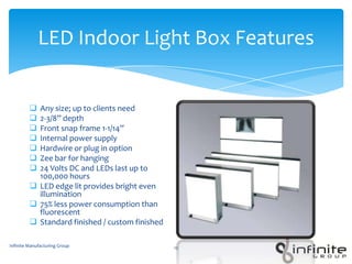 LED Indoor Light Box Features
 Any size; up to clients need
 2-3/8” depth
 Front snap frame 1-1/14”
 Internal power supply
 Hardwire or plug in option
 Zee bar for hanging
 24 Volts DC and LEDs last up to
100,000 hours
 LED edge lit provides bright even
illumination
 75% less power consumption than
fluorescent
 Standard finished / custom finished
Infinite Manufacturing Group 12
 