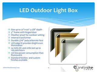 LED Outdoor Light Box
 Size up to 72"x120“ 3-7/8" depth
 3” frame with hinged door
 Weather proof for outdoor setting
 Internal transformer
 Durable 3/16” polycarbonate face
 LED edge lit provides bright even
illumination
 24 Volts DC and LEDs last up to
100,000 hours
 75% less power consumption than
fluorescent
 Standard finishes and custom
finishes available
Infinite Manufacturing Group 14
 