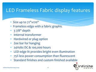 Size up to 72"x120“
Frameless edge with a fabric graphic
3 7/8" depth
Internal transformer
Hardwired or plug option
Zee bar for hanging
24Volts DC & 100,000 hours
LED edge lit provides bright even illumination
75% less power consumption than fluorescent
Standard finishes and custom finished available
LED Frameless Fabric display features
Infinite Manufacturing Group 16
 