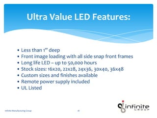 • Less than 1” deep
• Front image loading with all side snap front frames
• Long life LED – up to 50,000 hours
• Stock sizes: 16x20, 22x28, 24x36, 30x40, 36x48
• Custom sizes and finishes available
• Remote power supply included
• UL Listed
Ultra Value LED Features:
Infinite Manufacturing Group 18
 
