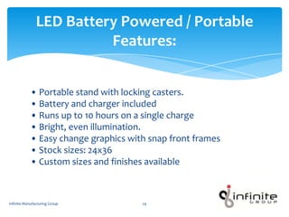 • Portable stand with locking casters.
• Battery and charger included
• Runs up to 10 hours on a single charge
• Bright, even illumination.
• Easy change graphics with snap front frames
• Stock sizes: 24x36
• Custom sizes and finishes available
LED Battery Powered / Portable
Features:
Infinite Manufacturing Group 24
 