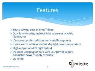  Space saving; Less than 1/2” deep
 Dual functionality; indirect light source or graphic
illuminator
 Customer preferred sizes and metallic supports
 4100K warm white or 6000K daylight color temperature
 High output or ultra high output
 Includes wall plug or hard wire LED power supply;
dimmable power supply available
 UL listed
Features
Infinite Manufacturing Group 3
 