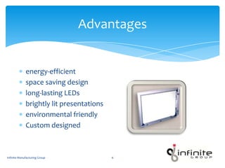 Advantages
energy-efficient
space saving design
long-lasting LEDs
brightly lit presentations
environmental friendly
Custom designed
Infinite Manufacturing Group 6
 