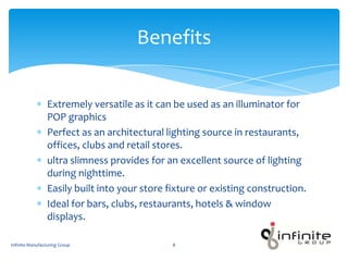 Extremely versatile as it can be used as an illuminator for
POP graphics
Perfect as an architectural lighting source in restaurants,
offices, clubs and retail stores.
ultra slimness provides for an excellent source of lighting
during nighttime.
Easily built into your store fixture or existing construction.
Ideal for bars, clubs, restaurants, hotels & window
displays.
Benefits
Infinite Manufacturing Group 8
 