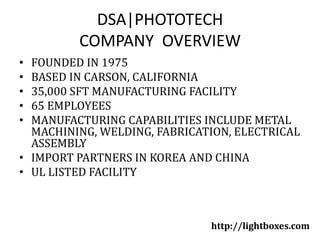 DSA|PHOTOTECHCOMPANY  OVERVIEW FOUNDED IN 1975 BASED IN CARSON, CALIFORNIA 35,000 SFT MANUFACTURING FACILITY 65 EMPLOYEES MANUFACTURING CAPABILITIES INCLUDE METAL MACHINING, WELDING, FABRICATION, ELECTRICAL ASSEMBLY IMPORT PARTNERS IN KOREA AND CHINA UL LISTED FACILITY http://lightboxes.com 