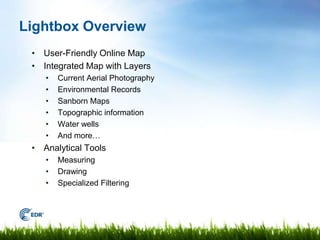 Lightbox Overview
 • User-Friendly Online Map
 • Integrated Map with Layers
    •   Current Aerial Photography
    •   Environmental Records
    •   Sanborn Maps
    •   Topographic information
    •   Water wells
    •   And more…
 • Analytical Tools
    •   Measuring
    •   Drawing
    •   Specialized Filtering



                                     Page 3
 