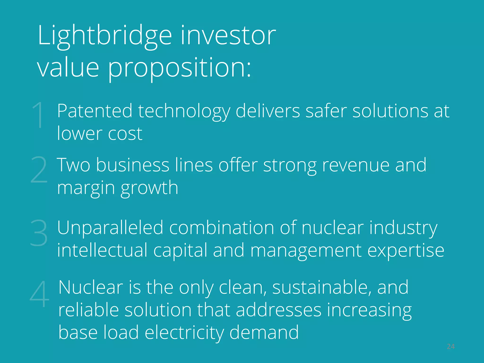 24
Lightbridge investor
value proposition:
Unparalleled combination of nuclear industry
intellectual capital and management expertise
Patented technology delivers safer solutions at
lower cost
Two business lines offer strong revenue and
margin growth
Nuclear is the only clean, sustainable, and
reliable solution that addresses increasing
base load electricity demand
 