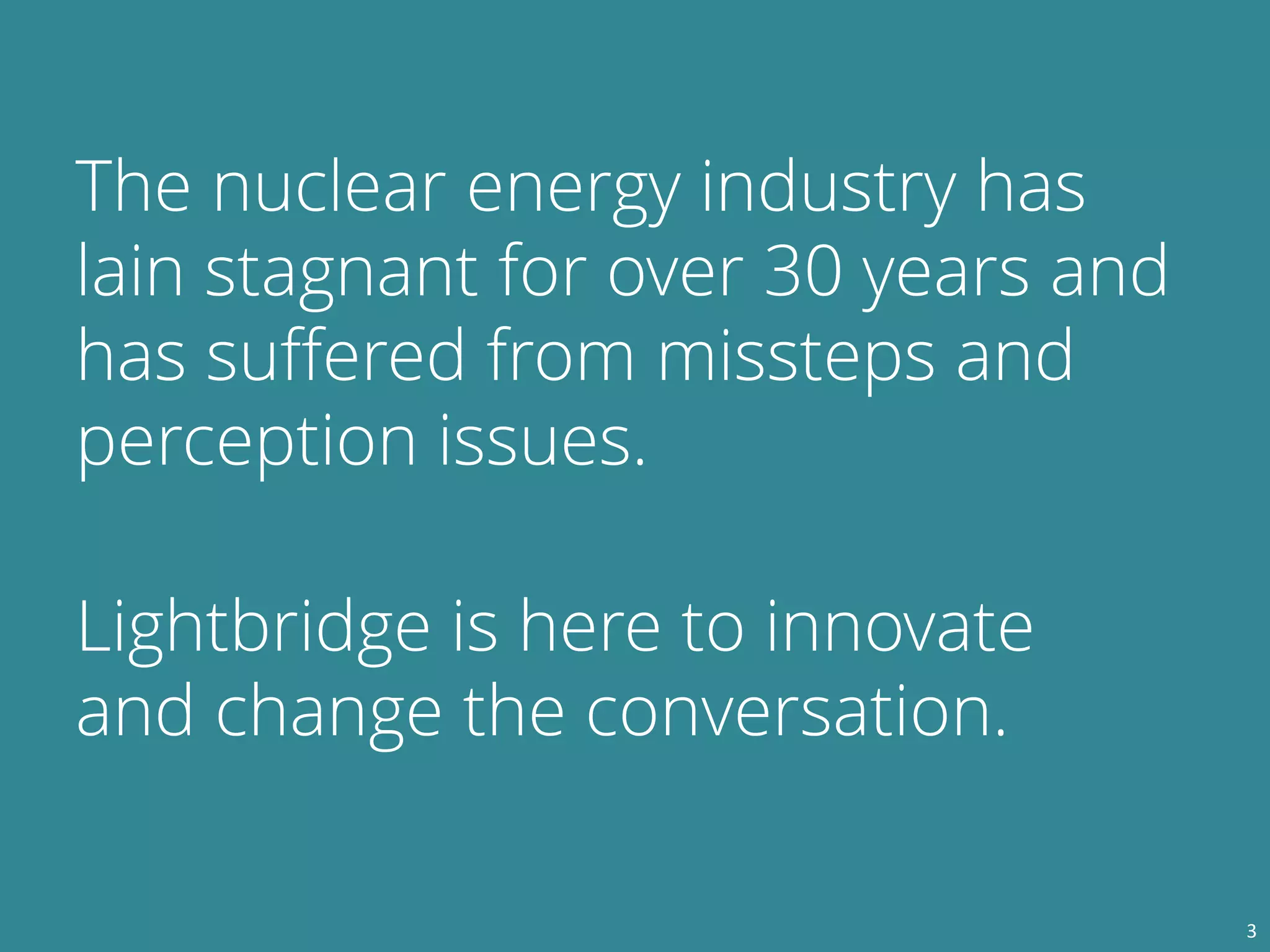 The nuclear energy industry has
lain stagnant for over 30 years and
has suffered from missteps and
perception issues.
Lightbridge is here to innovate
and change the conversation.
3
 