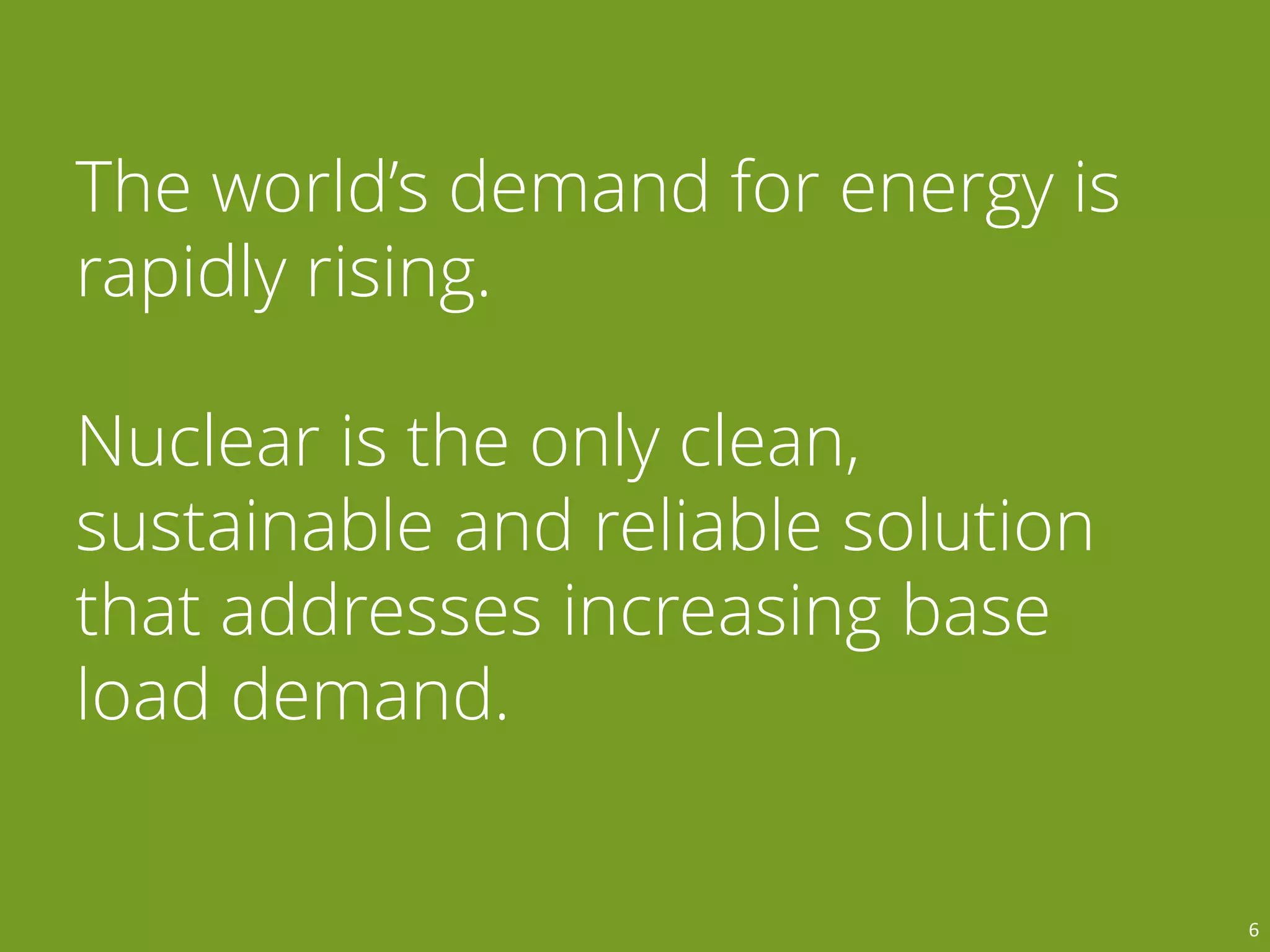 The world’s demand for energy is
rapidly rising.
Nuclear is the only clean,
sustainable and reliable solution
that addresses increasing base
load demand.
6
 