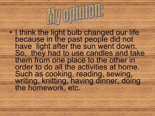 I think the light bulb changed our life because in the past people did not have  light after the sun went down. So,  they had to use candles and take them from one place to the other in order to do all the activities at home. Such as cooking, reading, sewing, writing, knitting, having dinner, doing the homework, etc. My opinion: 