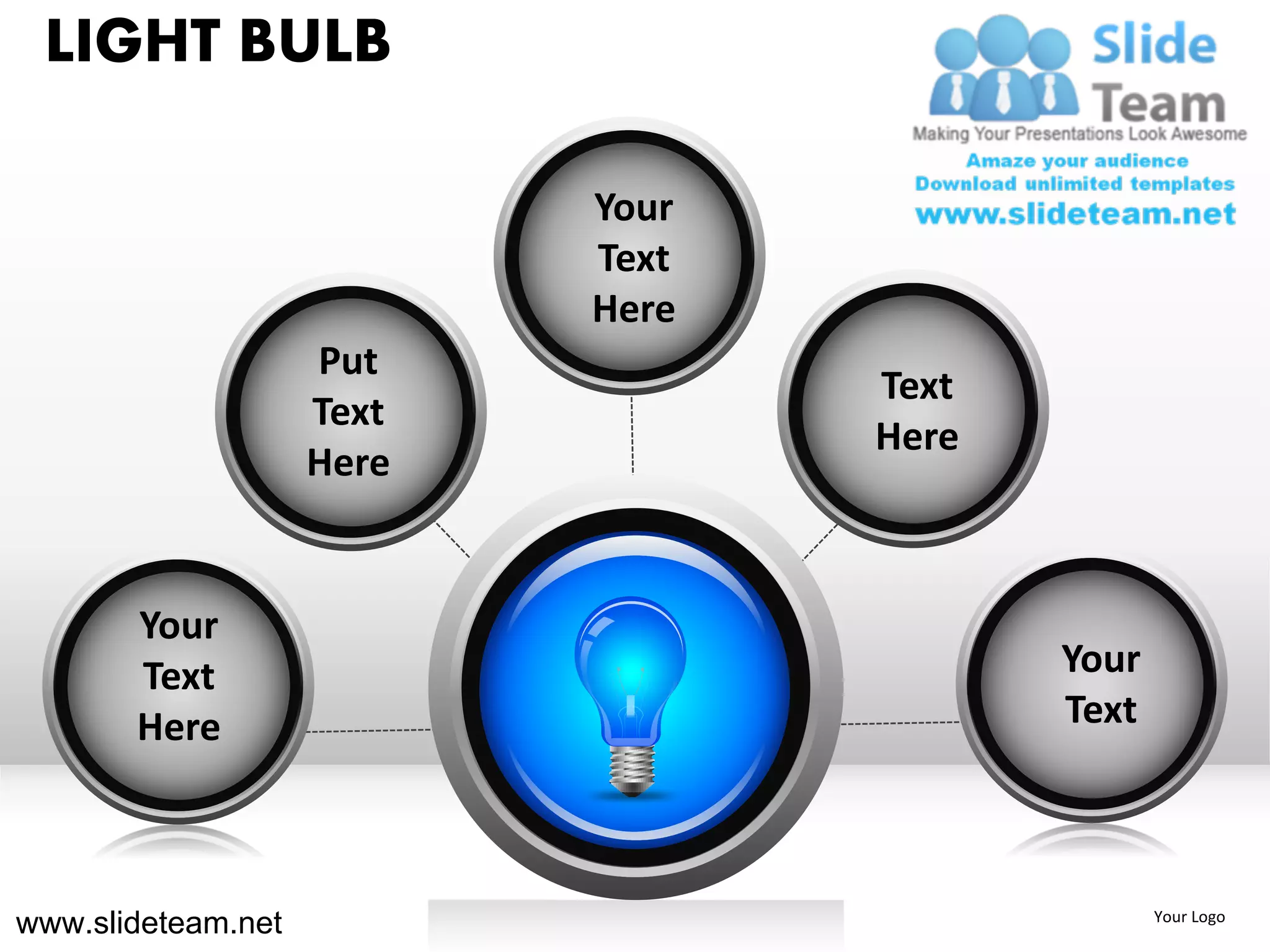 LIGHT BULB

                           Your
                           Text
                           Here
                    Put
                                  Text
                    Text
                                  Here
                    Here


       Your
       Text                              Your
       Here                              Text



www.slideteam.net                               Your Logo
 