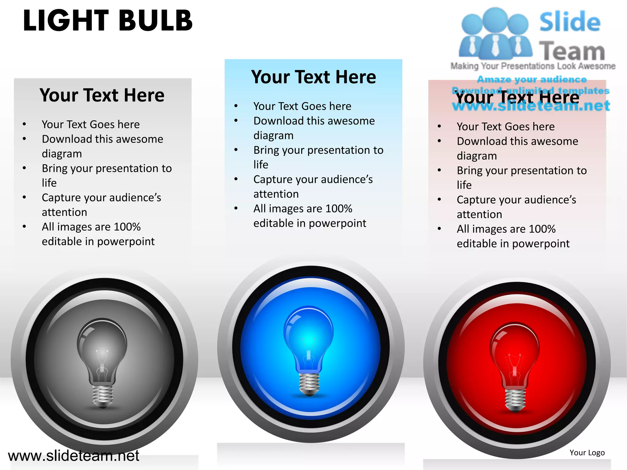 LIGHT BULB
                                      Your Text Here
     Your Text Here               •   Your Text Goes here
                                                                       Your Text Here
 •   Your Text Goes here          •   Download this awesome        •   Your Text Goes here
 •   Download this awesome            diagram                      •   Download this awesome
     diagram                      •   Bring your presentation to       diagram
 •   Bring your presentation to       life                         •   Bring your presentation to
     life                         •   Capture your audience’s          life
 •   Capture your audience’s          attention                    •   Capture your audience’s
     attention                    •   All images are 100%              attention
 •   All images are 100%              editable in powerpoint       •   All images are 100%
     editable in powerpoint                                            editable in powerpoint




www.slideteam.net                                                                            Your Logo
 