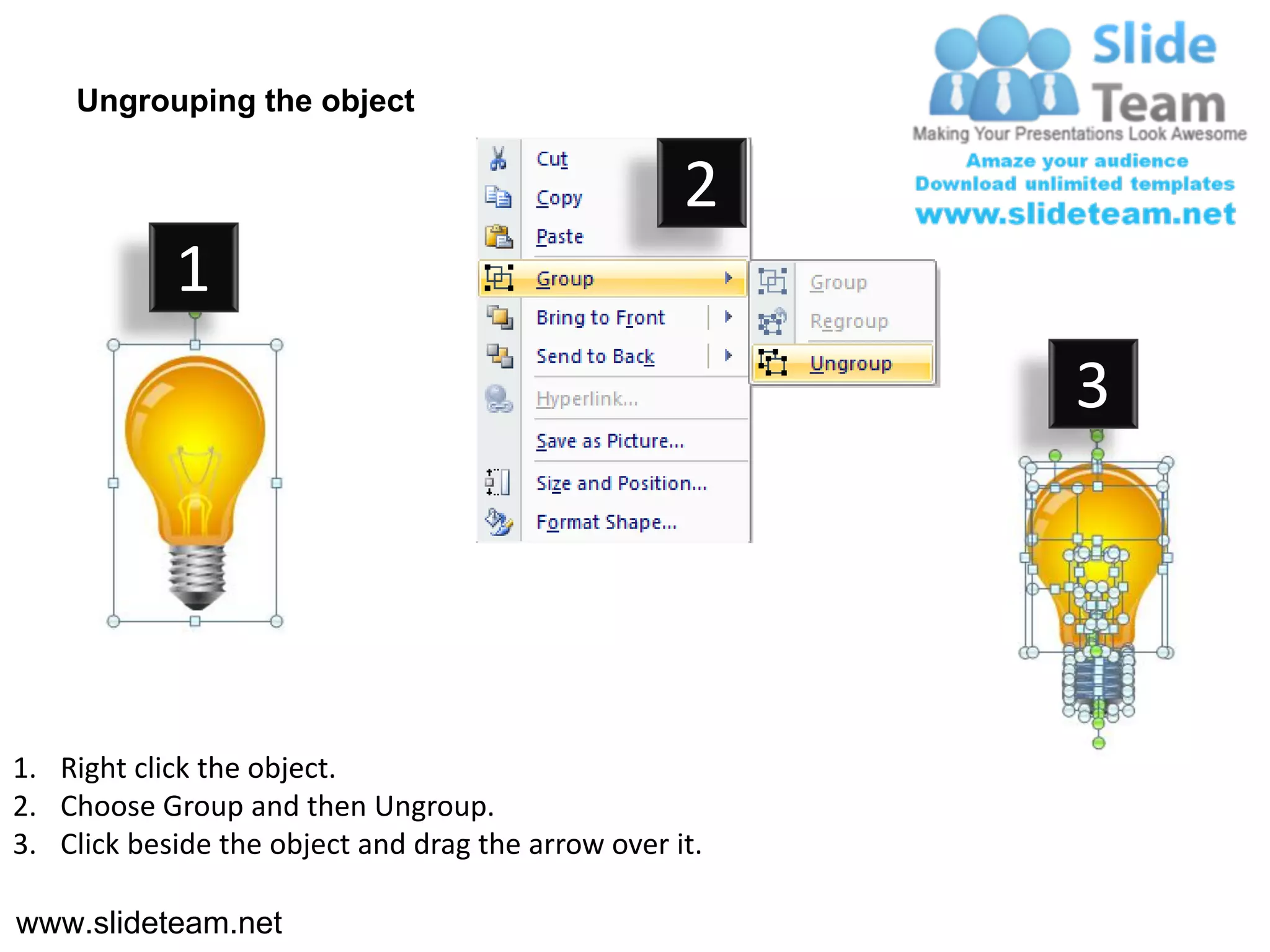 Ungrouping the object

                                                    2
            1
                                                         3




1. Right click the object.
2. Choose Group and then Ungroup.
3. Click beside the object and drag the arrow over it.

www.slideteam.net
 