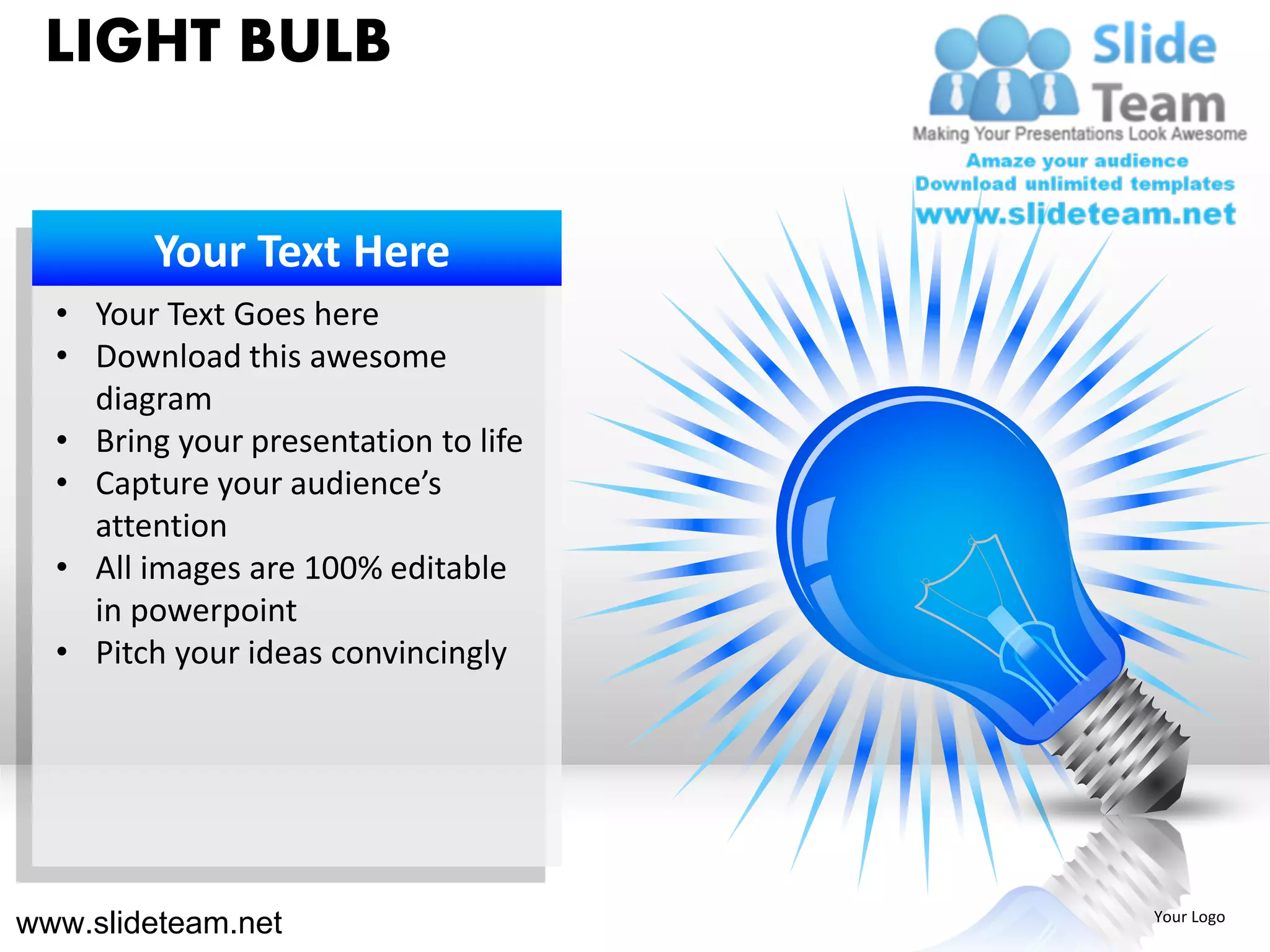 LIGHT BULB


        Your Text Here
  • Your Text Goes here
  • Download this awesome
    diagram
  • Bring your presentation to life
  • Capture your audience’s
    attention
  • All images are 100% editable
    in powerpoint
  • Pitch your ideas convincingly




www.slideteam.net                     Your Logo
 
