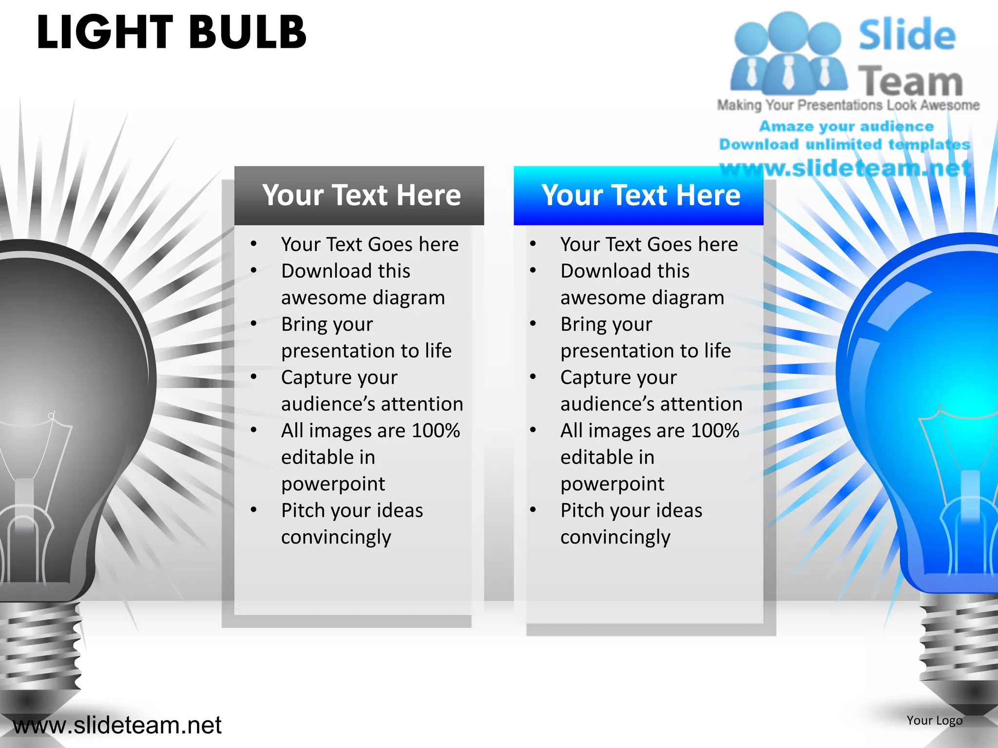 LIGHT BULB


                        Your Text Here              Your Text Here
                    •    Your Text Goes here    •    Your Text Goes here
                    •    Download this          •    Download this
                         awesome diagram             awesome diagram
                    •    Bring your             •    Bring your
                         presentation to life        presentation to life
                    •    Capture your           •    Capture your
                         audience’s attention        audience’s attention
                    •    All images are 100%    •    All images are 100%
                         editable in                 editable in
                         powerpoint                  powerpoint
                    •    Pitch your ideas       •    Pitch your ideas
                         convincingly                convincingly




www.slideteam.net                                                           Your Logo
 