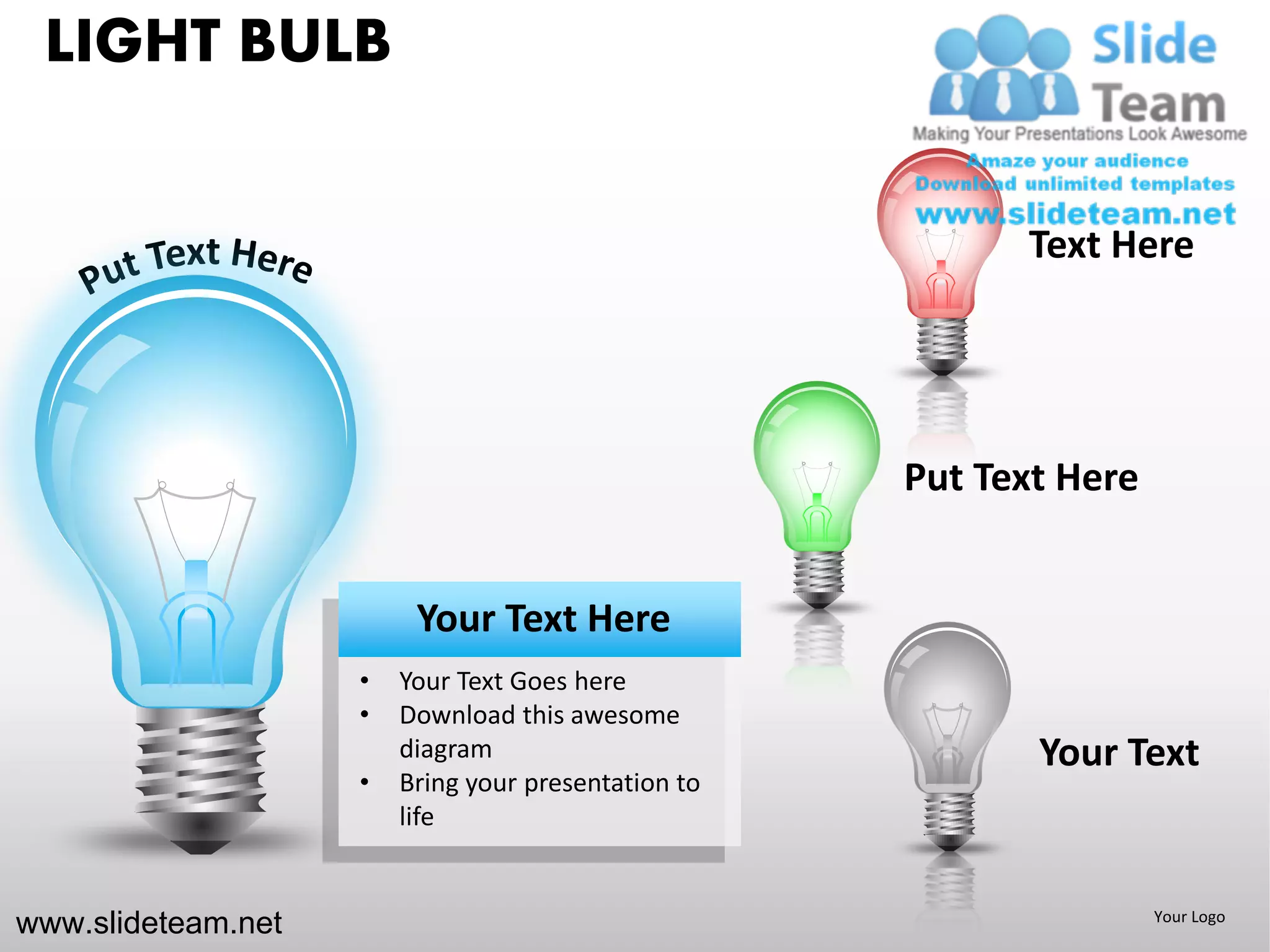 LIGHT BULB


                                                           Text Here




                                                     Put Text Here


                         Your Text Here
                    •   Your Text Goes here
                    •   Download this awesome
                        diagram                             Your Text
                    •   Bring your presentation to
                        life


www.slideteam.net                                                    Your Logo
 