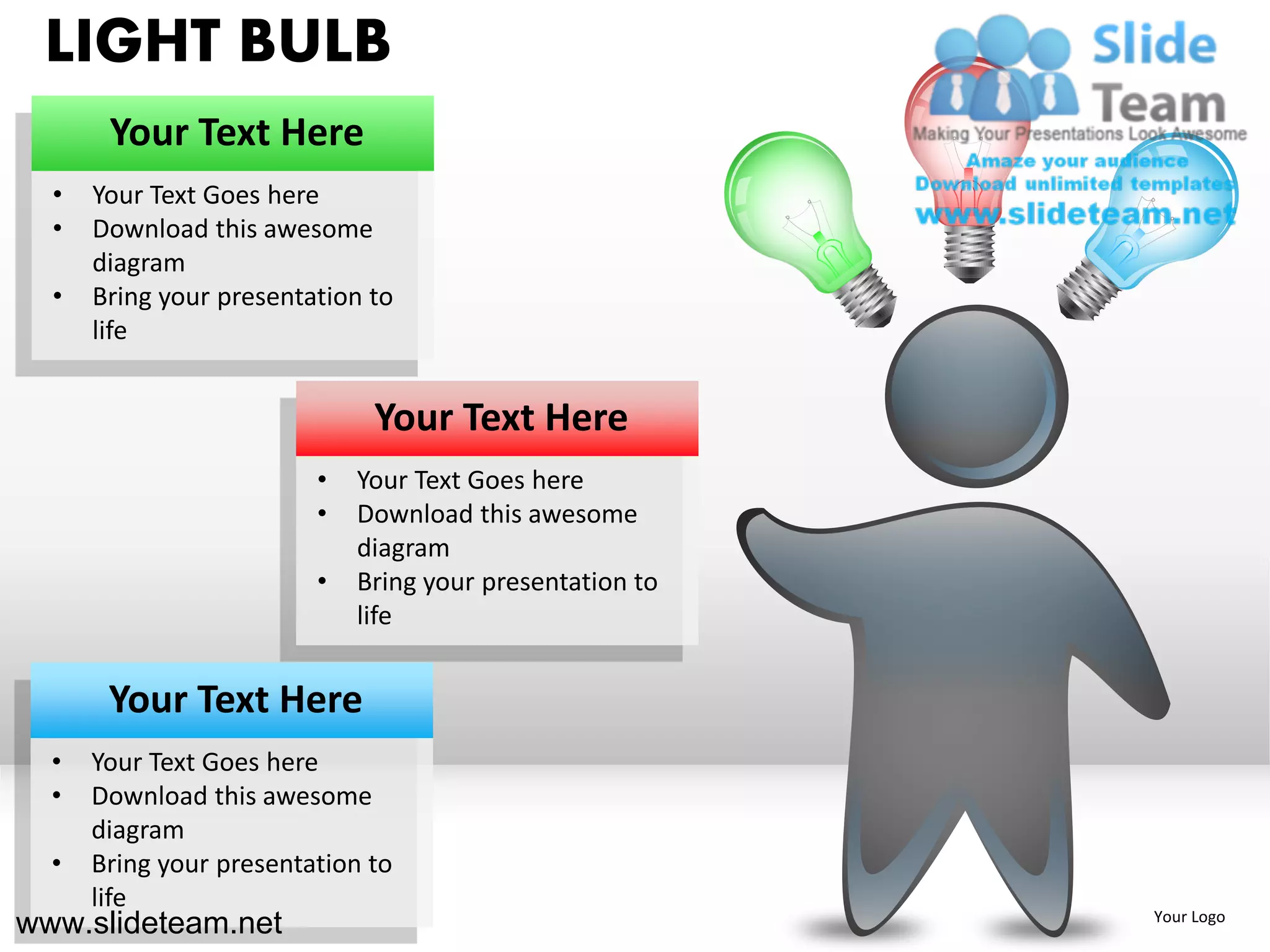 LIGHT BULB
       Your Text Here
  •   Your Text Goes here
  •   Download this awesome
      diagram
  •   Bring your presentation to
      life


                              Your Text Here
                         •   Your Text Goes here
                         •   Download this awesome
                             diagram
                         •   Bring your presentation to
                             life


       Your Text Here
  •   Your Text Goes here
  •   Download this awesome
      diagram
  •   Bring your presentation to
      life
www.slideteam.net                                         Your Logo
 