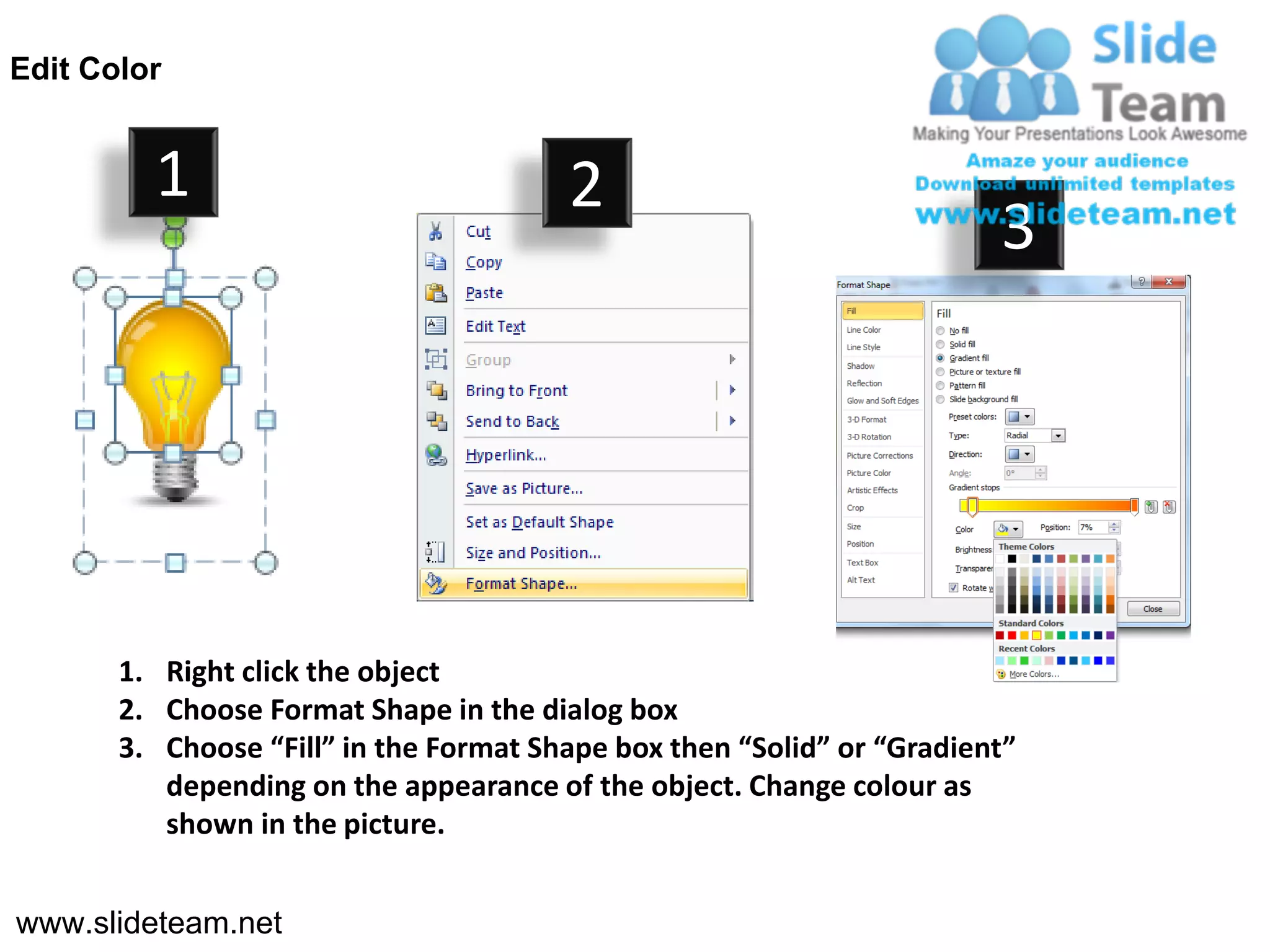 Edit Color


         1                              2
                                                                        3




       1. Right click the object
       2. Choose Format Shape in the dialog box
       3. Choose “Fill” in the Format Shape box then “Solid” or “Gradient”
          depending on the appearance of the object. Change colour as
          shown in the picture.


www.slideteam.net
 