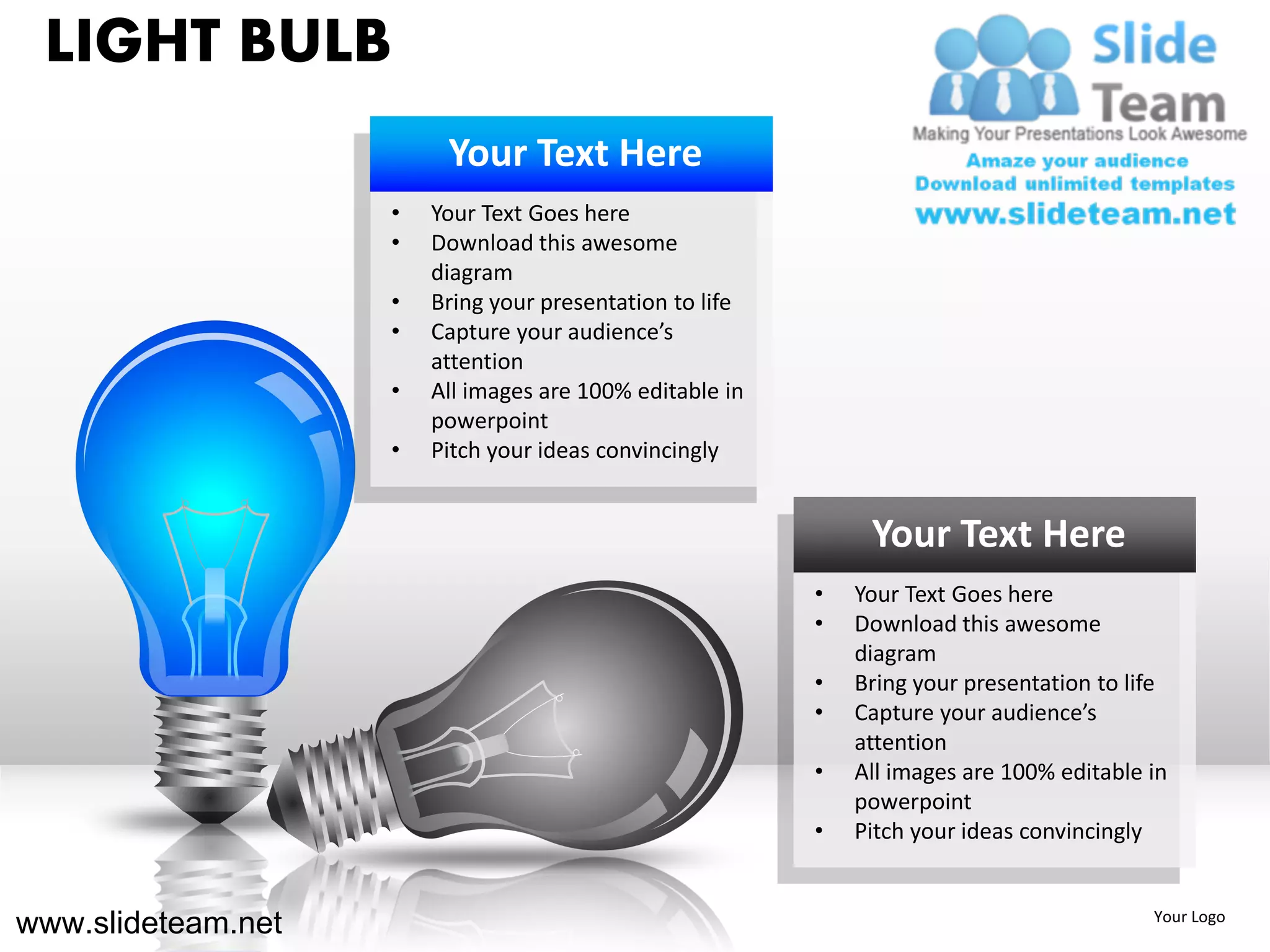 LIGHT BULB
                         Your Text Here
                    •   Your Text Goes here
                    •   Download this awesome
                        diagram
                    •   Bring your presentation to life
                    •   Capture your audience’s
                        attention
                    •   All images are 100% editable in
                        powerpoint
                    •   Pitch your ideas convincingly


                                                               Your Text Here
                                                          •   Your Text Goes here
                                                          •   Download this awesome
                                                              diagram
                                                          •   Bring your presentation to life
                                                          •   Capture your audience’s
                                                              attention
                                                          •   All images are 100% editable in
                                                              powerpoint
                                                          •   Pitch your ideas convincingly


www.slideteam.net                                                                          Your Logo
 