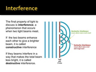 The final property of light to discuss is  interference , a phenomenon that occurs when two light beams meet.  If  the two beams enhance each other to give a brighter beam, it is called  constructive  interference If they beams interfere in a way that makes the total beam less bright, it is called  destructive  interference.  