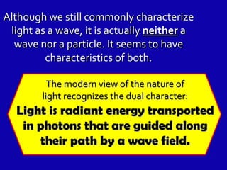 Although we still commonly characterize light as a wave, it is actually  neither  a wave nor a particle. It seems to have characteristics of both. The modern view of the nature of light recognizes the dual character: Light is radiant energy transported in photons that are guided along their path by a wave field. 