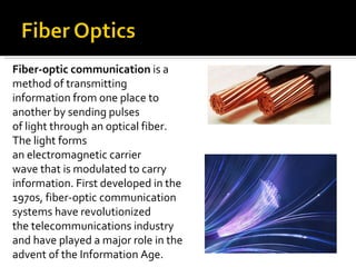 Fiber-optic communication  is a method of transmitting information from one place to another by sending pulses of light through an optical fiber. The light forms an electromagnetic carrier wave that is modulated to carry information. First developed in the 1970s, fiber-optic communication systems have revolutionized the telecommunications industry and have played a major role in the advent of the Information Age. 