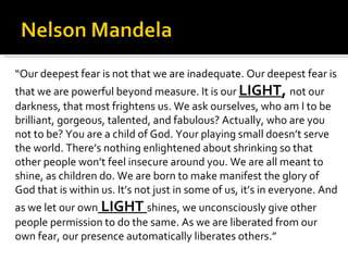 “ Our deepest fear is not that we are inadequate. Our deepest fear is that we are powerful beyond measure. It is our  LIGHT ,  not our darkness, that most frightens us. We ask ourselves, who am I to be brilliant, gorgeous, talented, and fabulous? Actually, who are you not to be? You are a child of God. Your playing small doesn’t serve the world. There’s nothing enlightened about shrinking so that other people won’t feel insecure around you. We are all meant to shine, as children do. We are born to make manifest the glory of God that is within us. It’s not just in some of us, it’s in everyone. And as we let our own  LIGHT  shines, we unconsciously give other people permission to do the same. As we are liberated from our own fear, our presence automatically liberates others.” 