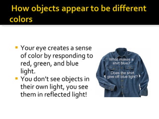 Your eye creates a sense of color by responding to red, green, and blue light. You don’t see objects in their own light, you see them in reflected light! 
