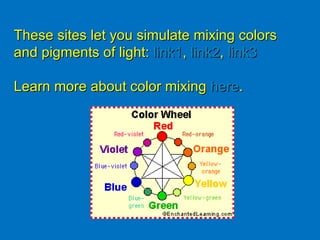 These sites let you simulate mixing colors and pigments of light:  link1 ,  link2 ,  link3 Learn more about color mixing  here . 