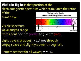 Visible light  is that portion of the electromagnetic spectrum which stimulates the retina of the human eye. Visible spectrum wavelengths range from about  400 nm  (violet)  to 760 nm  (red) . Light travels at about  3 x 10 8  m/s  through empty space and slightly slower through air. Remember that for all waves,  v = f  . 