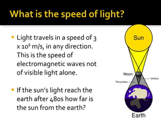 Light travels in a speed of 3 x 10 8  m/s, in any direction. This is the speed of electromagnetic waves not of visible light alone. If the sun’s light reach the earth after 480s how far is the sun from the earth? 