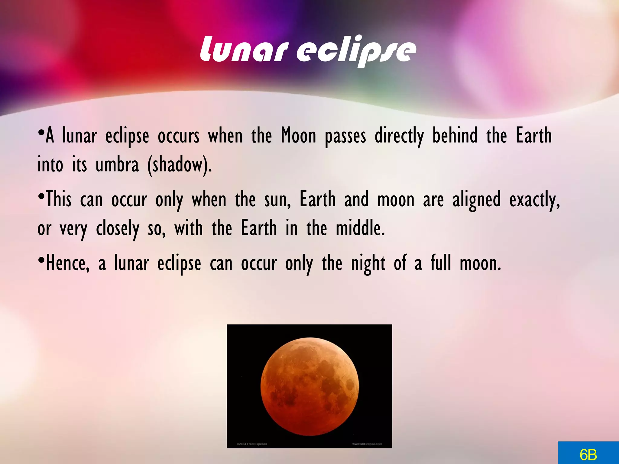 Lunar eclipse
•A lunar eclipse occurs when the Moon passes directly behind the Earth
into its umbra (shadow).
•This can occur only when the sun, Earth and moon are aligned exactly,
or very closely so, with the Earth in the middle.
•Hence, a lunar eclipse can occur only the night of a full moon.
6B
 