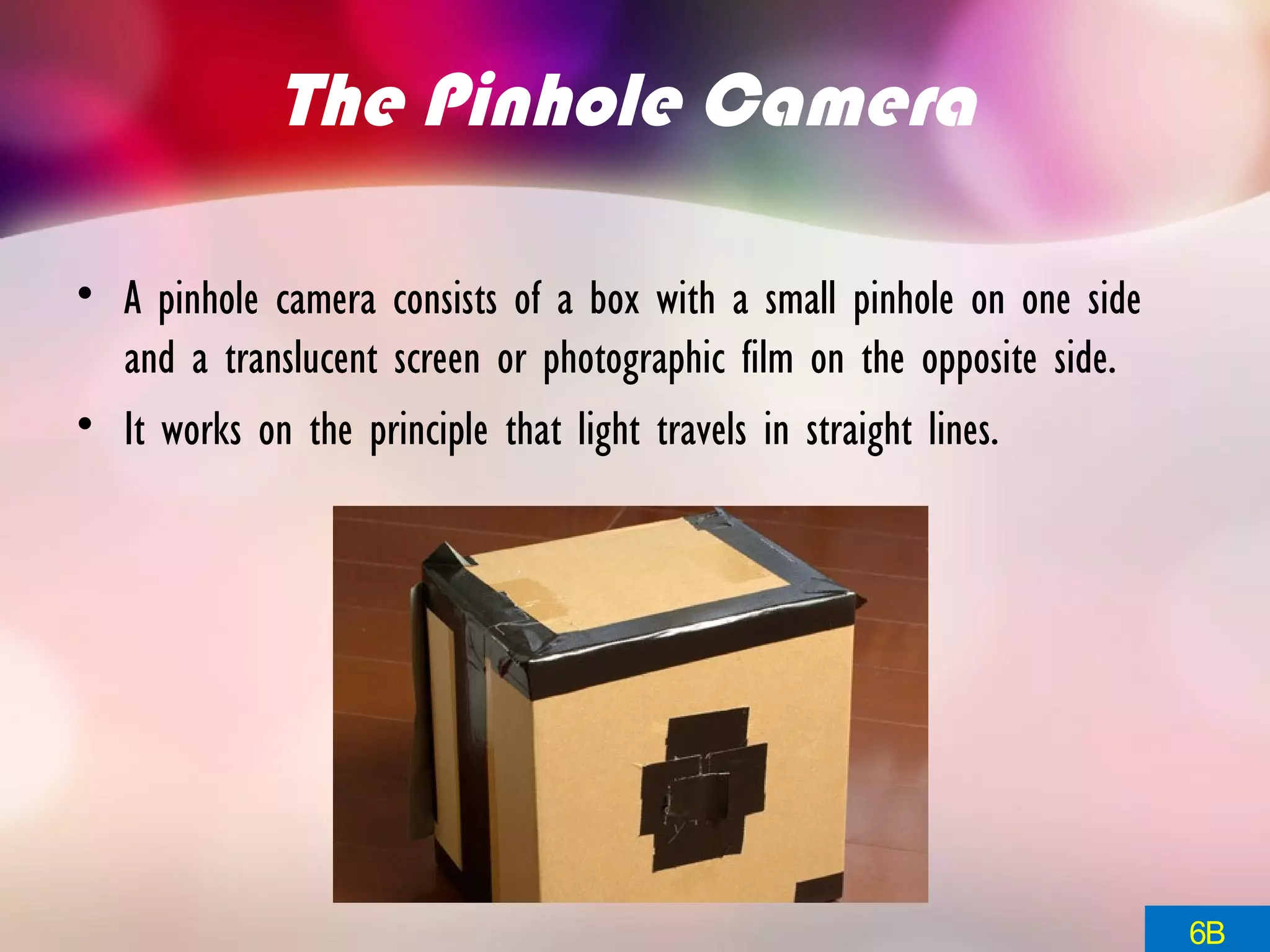 The Pinhole Camera
• A pinhole camera consists of a box with a small pinhole on one side
and a translucent screen or photographic film on the opposite side.
• It works on the principle that light travels in straight lines.
6B
 