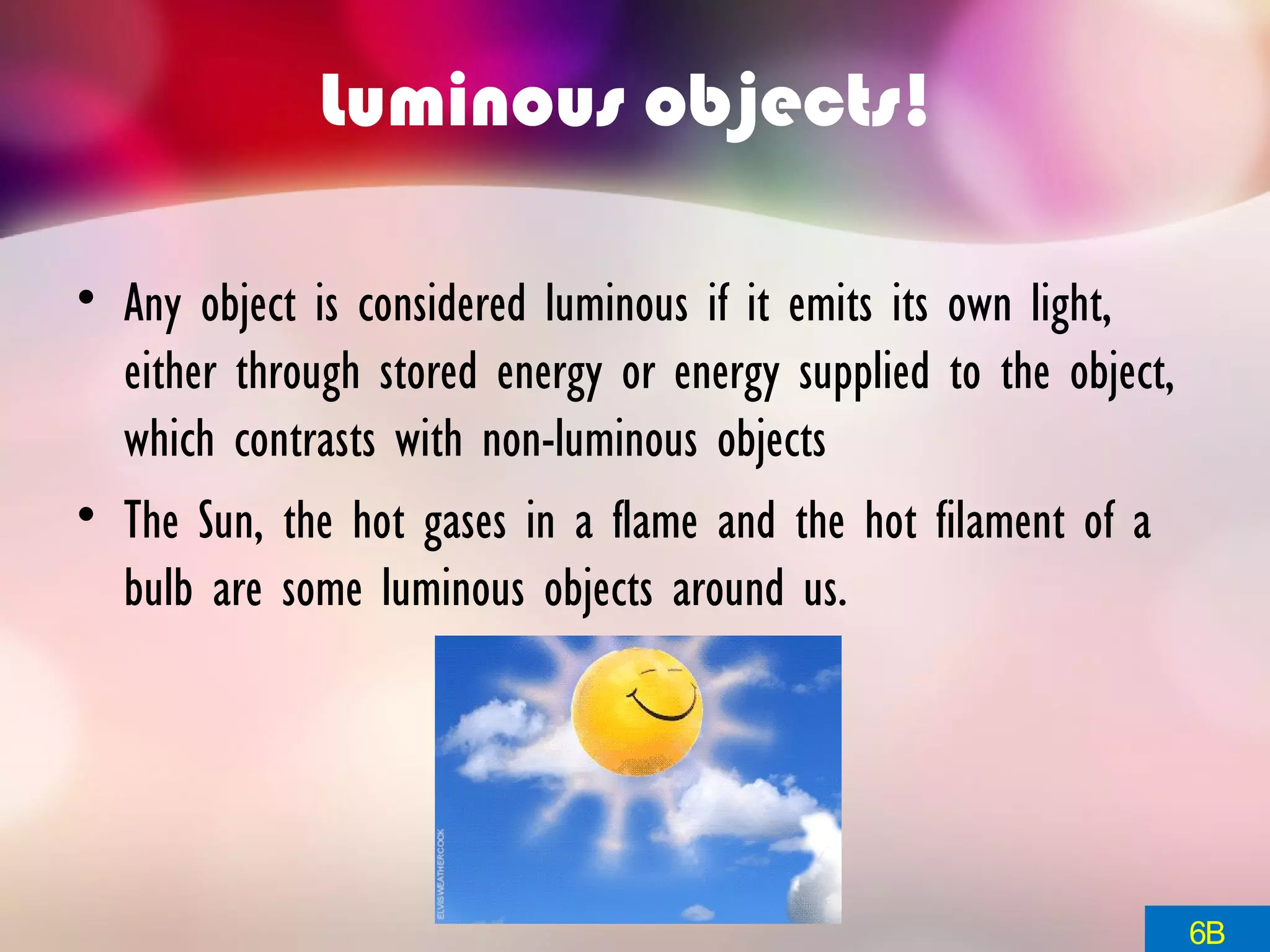 Luminous objects!
• Any object is considered luminous if it emits its own light,
either through stored energy or energy supplied to the object,
which contrasts with non-luminous objects
• The Sun, the hot gases in a flame and the hot filament of a
bulb are some luminous objects around us.
6B
 