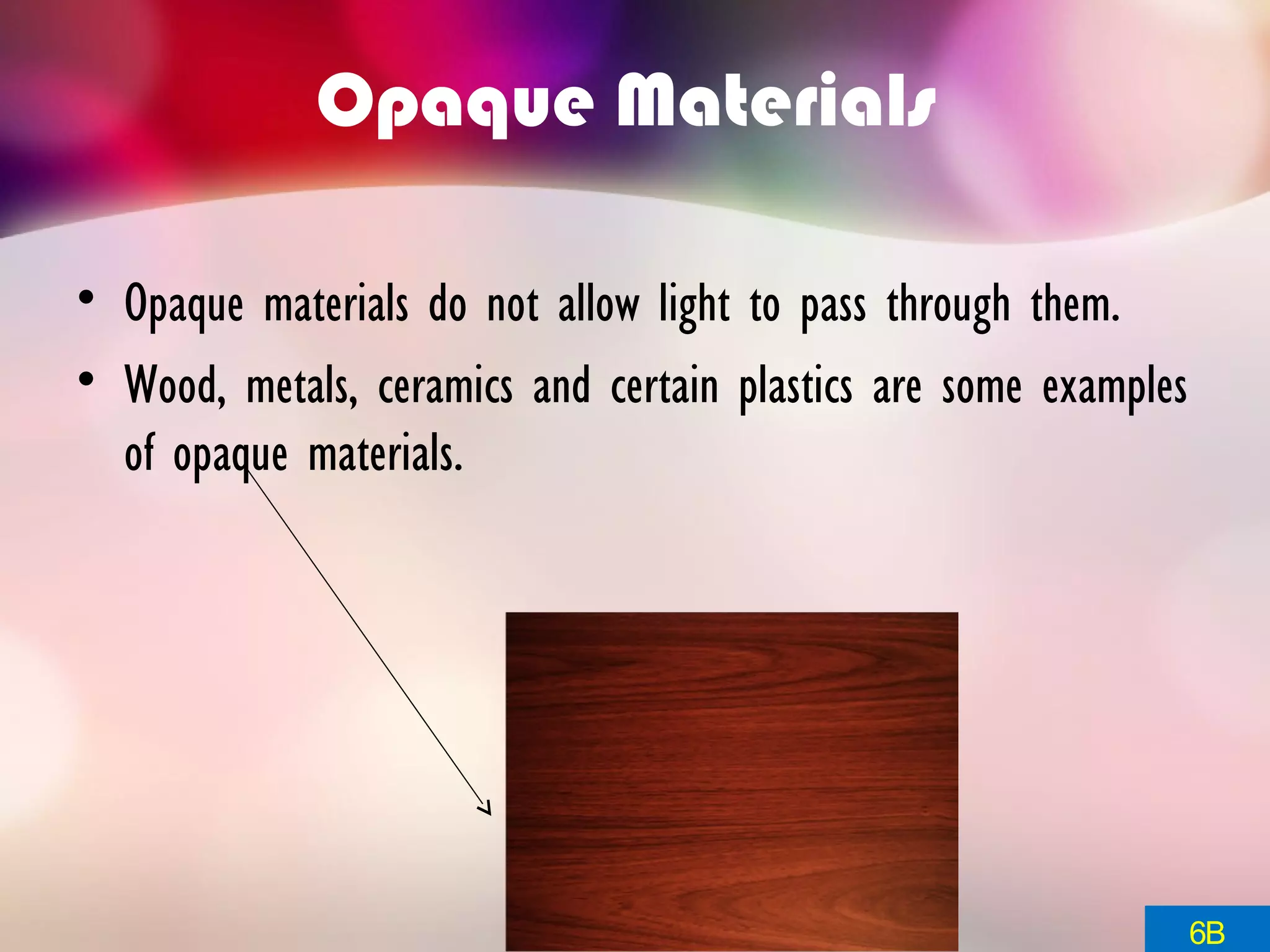 Opaque Materials
• Opaque materials do not allow light to pass through them.
• Wood, metals, ceramics and certain plastics are some examples
of opaque materials.
6B
 