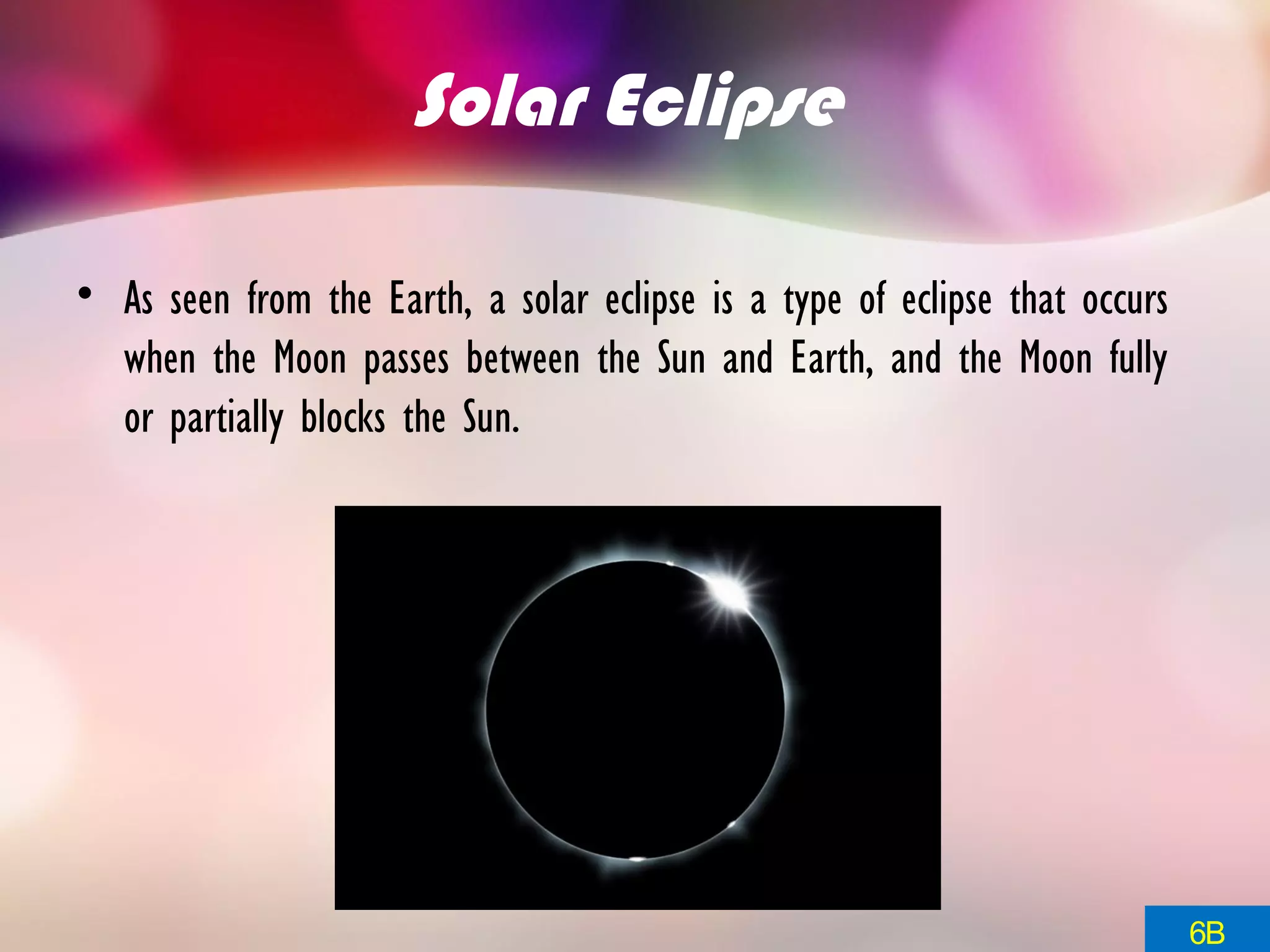 Solar Eclipse
• As seen from the Earth, a solar eclipse is a type of eclipse that occurs
when the Moon passes between the Sun and Earth, and the Moon fully
or partially blocks the Sun.
6B
 