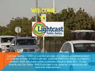 WEL COME
TO
Lightcast started in 2003 as a service provider of a telecom broadcast product
for religious entities. In 2008 Lightcast acquired RMSS Inc. assets a company
started in 2000 with public safety customers, primarily State DPS, County
Sheriffs and City Police. RMSS provided in-car cameras, infrastructure and
back-end video servers.
 