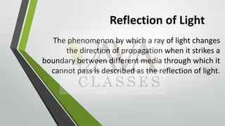 Reflection of Light
The phenomenon by which a ray of light changes
the direction of propagation when it strikes a
boundary between different media through which it
cannot pass is described as the reflection of light.
 