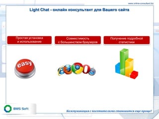 www.online-consultant.biz


        Light Chat - онлайн консультант для Вашего сайта




Простая установка         Совместимость            Получение подробной
 и использование     с большинством браузеров           статистики




                          Коммуникация с посетителями становится еще проще!
 