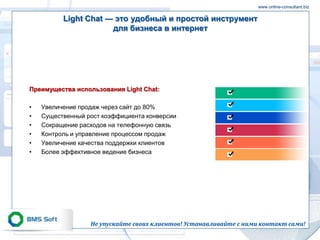 www.online-consultant.biz

          Light Chat — это удобный и простой инструмент
                      для бизнеса в интернет




Преимущества использования Light Chat:

•   Увеличение продаж через сайт до 80%
•   Существенный рост коэффициента конверсии
•   Сокращение расходов на телефонную связь
•   Контроль и управление процессом продаж
•   Увеличение качества поддержки клиентов
•   Более эффективное ведение бизнеса




                  Не упускайте своих клиентов! Устанавливайте с ними контакт сами!
 