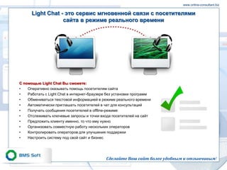 www.online-consultant.biz

      Light Chat - это сервис мгновенной связи с посетителями
                  сайта в режиме реального времени




С помощью Light Сhat Вы сможете:
•   Оперативно оказывать помощь посетителям сайта
•   Работать с Light Chat в интернет-браузере без установки программ
•   Обмениваться текстовой информацией в режиме реального времени
•   Автоматически приглашать посетителей в чат для консультаций
•   Получать сообщения посетителей в offline-режиме
•   Отслеживать ключевые запросы и точки входа посетителей на сайт
•   Предложить клиенту именно, то что ему нужно
•   Организовать совместную работу нескольких операторов
•   Контролировать операторов для улучшения поддержки
•   Настроить систему под свой сайт и бизнес




                                            Сделайте Ваш сайт более удобным и отзывчивым!
 
