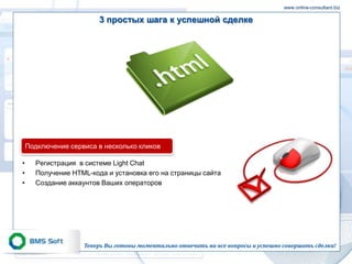 www.online-consultant.biz

                        3 простых шага к успешной сделке




    Подключение сервиса в несколько кликов

•     Регистрация в системе Light Chat
•     Получение HTML-кода и установка его на страницы сайта
•     Создание аккаунтов Ваших операторов




                    Теперь Вы готовы моментально отвечать на все вопросы и успешно совершать сделки!
 