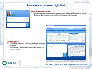 www.online-consultant.biz

                         Внешний вид системы Light Chat

                              Окно чата с посетителем
                              •  Автоматически появляется через некоторое время пребывания на сайте.
                              •  Содержит ранее заготовленный текст предложения помощи.




Окно оператора
•  Позволяет работать в онлайн режиме в браузере
   интернет.
•  Отображает подробную статистику и диалоги с
   посетителями.




                                               В системе Light Chat сможет работать каждый!
 